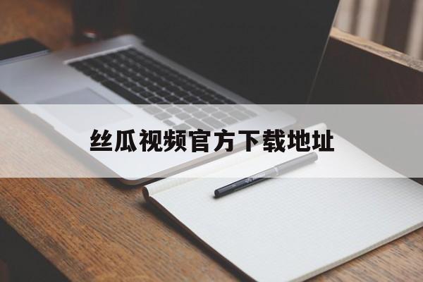 丝瓜视频官方下载地址(丝瓜视频下载安卓版地址)