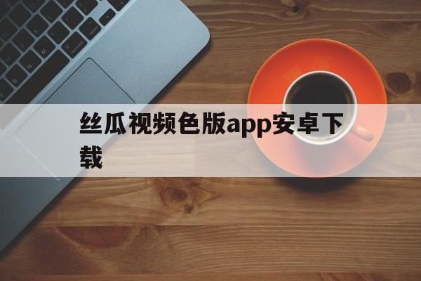 丝瓜视频色版app安卓下载(丝瓜视频色板下载app 安卓)