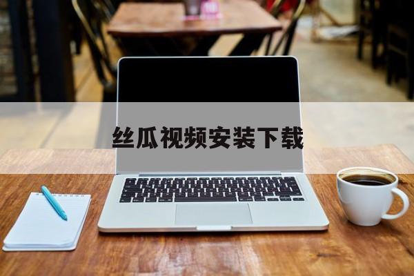 丝瓜视频安装下载(地瓜视频app免费观看下载安装)